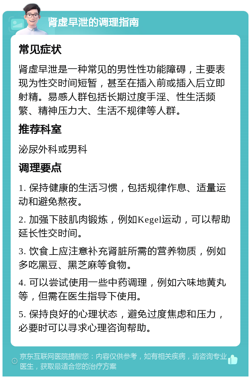 肾虚早泄的调理指南 常见症状 肾虚早泄是一种常见的男性性功能障碍，主要表现为性交时间短暂，甚至在插入前或插入后立即射精。易感人群包括长期过度手淫、性生活频繁、精神压力大、生活不规律等人群。 推荐科室 泌尿外科或男科 调理要点 1. 保持健康的生活习惯，包括规律作息、适量运动和避免熬夜。 2. 加强下肢肌肉锻炼，例如Kegel运动，可以帮助延长性交时间。 3. 饮食上应注意补充肾脏所需的营养物质，例如多吃黑豆、黑芝麻等食物。 4. 可以尝试使用一些中药调理，例如六味地黄丸等，但需在医生指导下使用。 5. 保持良好的心理状态，避免过度焦虑和压力，必要时可以寻求心理咨询帮助。