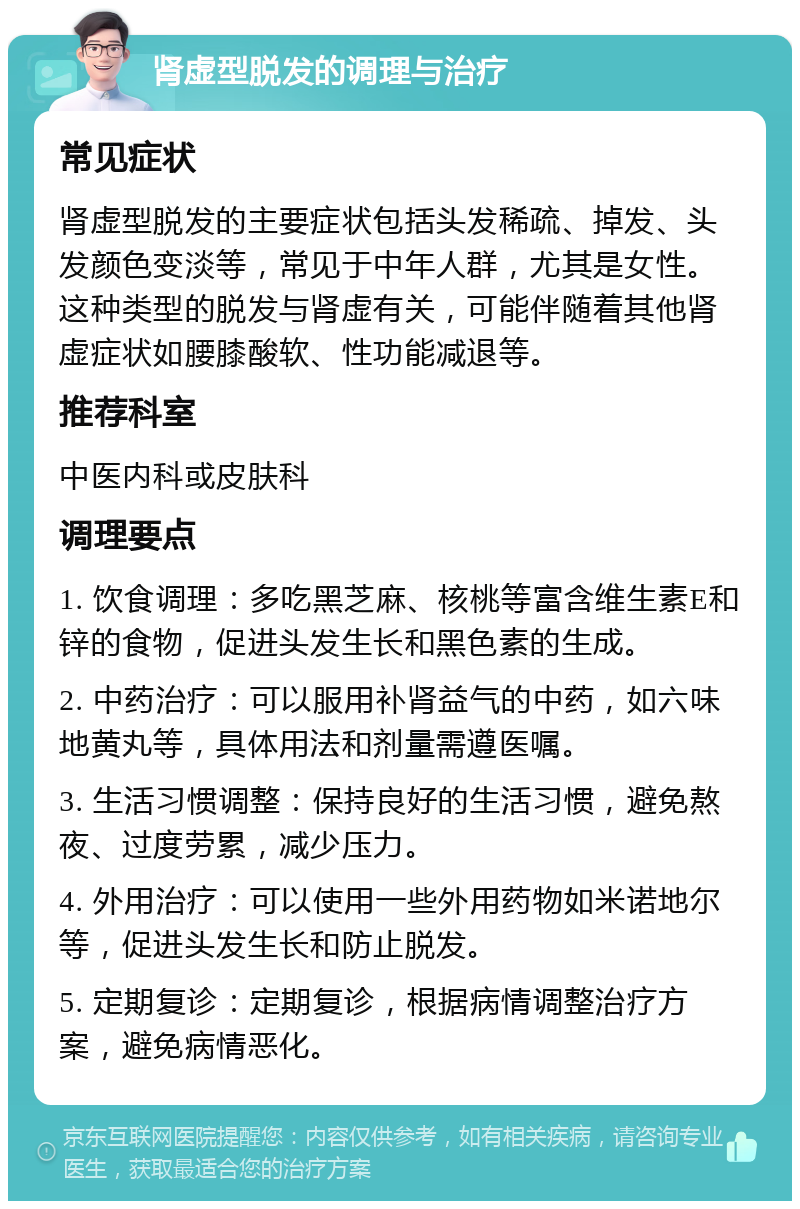 肾虚型脱发的调理与治疗 常见症状 肾虚型脱发的主要症状包括头发稀疏、掉发、头发颜色变淡等，常见于中年人群，尤其是女性。这种类型的脱发与肾虚有关，可能伴随着其他肾虚症状如腰膝酸软、性功能减退等。 推荐科室 中医内科或皮肤科 调理要点 1. 饮食调理：多吃黑芝麻、核桃等富含维生素E和锌的食物，促进头发生长和黑色素的生成。 2. 中药治疗：可以服用补肾益气的中药，如六味地黄丸等，具体用法和剂量需遵医嘱。 3. 生活习惯调整：保持良好的生活习惯，避免熬夜、过度劳累，减少压力。 4. 外用治疗：可以使用一些外用药物如米诺地尔等，促进头发生长和防止脱发。 5. 定期复诊：定期复诊，根据病情调整治疗方案，避免病情恶化。