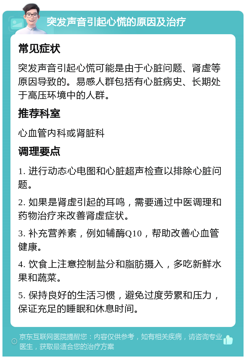 突发声音引起心慌的原因及治疗 常见症状 突发声音引起心慌可能是由于心脏问题、肾虚等原因导致的。易感人群包括有心脏病史、长期处于高压环境中的人群。 推荐科室 心血管内科或肾脏科 调理要点 1. 进行动态心电图和心脏超声检查以排除心脏问题。 2. 如果是肾虚引起的耳鸣，需要通过中医调理和药物治疗来改善肾虚症状。 3. 补充营养素，例如辅酶Q10，帮助改善心血管健康。 4. 饮食上注意控制盐分和脂肪摄入，多吃新鲜水果和蔬菜。 5. 保持良好的生活习惯，避免过度劳累和压力，保证充足的睡眠和休息时间。