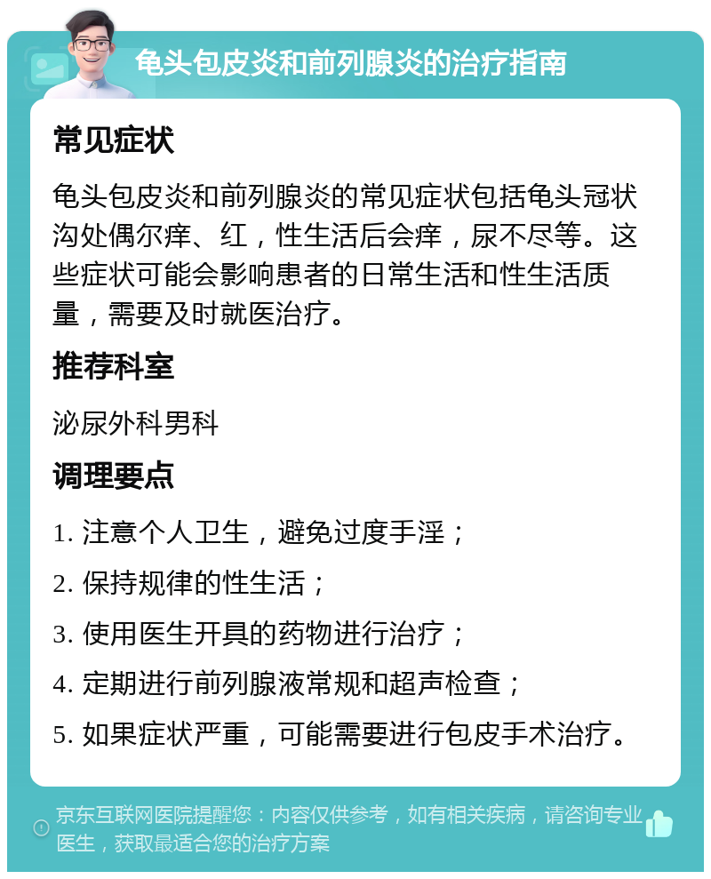 龟头包皮炎和前列腺炎的治疗指南 常见症状 龟头包皮炎和前列腺炎的常见症状包括龟头冠状沟处偶尔痒、红，性生活后会痒，尿不尽等。这些症状可能会影响患者的日常生活和性生活质量，需要及时就医治疗。 推荐科室 泌尿外科男科 调理要点 1. 注意个人卫生，避免过度手淫； 2. 保持规律的性生活； 3. 使用医生开具的药物进行治疗； 4. 定期进行前列腺液常规和超声检查； 5. 如果症状严重，可能需要进行包皮手术治疗。