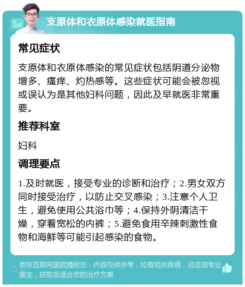 支原体和衣原体感染就医指南 常见症状 支原体和衣原体感染的常见症状包括阴道分泌物增多、瘙痒、灼热感等。这些症状可能会被忽视或误认为是其他妇科问题，因此及早就医非常重要。 推荐科室 妇科 调理要点 1.及时就医，接受专业的诊断和治疗；2.男女双方同时接受治疗，以防止交叉感染；3.注意个人卫生，避免使用公共浴巾等；4.保持外阴清洁干燥，穿着宽松的内裤；5.避免食用辛辣刺激性食物和海鲜等可能引起感染的食物。