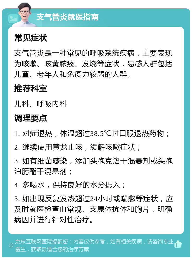 支气管炎就医指南 常见症状 支气管炎是一种常见的呼吸系统疾病，主要表现为咳嗽、咳黄脓痰、发烧等症状，易感人群包括儿童、老年人和免疫力较弱的人群。 推荐科室 儿科、呼吸内科 调理要点 1. 对症退热，体温超过38.5℃时口服退热药物； 2. 继续使用黄龙止咳，缓解咳嗽症状； 3. 如有细菌感染，添加头孢克洛干混悬剂或头孢泊肟酯干混悬剂； 4. 多喝水，保持良好的水分摄入； 5. 如出现反复发热超过24小时或喘憋等症状，应及时就医检查血常规、支原体抗体和胸片，明确病因并进行针对性治疗。