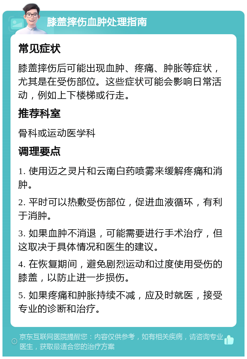 膝盖摔伤血肿处理指南 常见症状 膝盖摔伤后可能出现血肿、疼痛、肿胀等症状，尤其是在受伤部位。这些症状可能会影响日常活动，例如上下楼梯或行走。 推荐科室 骨科或运动医学科 调理要点 1. 使用迈之灵片和云南白药喷雾来缓解疼痛和消肿。 2. 平时可以热敷受伤部位，促进血液循环，有利于消肿。 3. 如果血肿不消退，可能需要进行手术治疗，但这取决于具体情况和医生的建议。 4. 在恢复期间，避免剧烈运动和过度使用受伤的膝盖，以防止进一步损伤。 5. 如果疼痛和肿胀持续不减，应及时就医，接受专业的诊断和治疗。