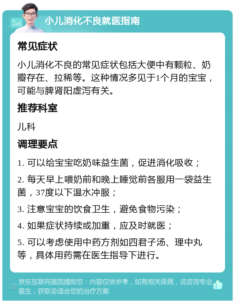 小儿消化不良就医指南 常见症状 小儿消化不良的常见症状包括大便中有颗粒、奶瓣存在、拉稀等。这种情况多见于1个月的宝宝，可能与脾肾阳虚泻有关。 推荐科室 儿科 调理要点 1. 可以给宝宝吃奶味益生菌，促进消化吸收； 2. 每天早上喂奶前和晚上睡觉前各服用一袋益生菌，37度以下温水冲服； 3. 注意宝宝的饮食卫生，避免食物污染； 4. 如果症状持续或加重，应及时就医； 5. 可以考虑使用中药方剂如四君子汤、理中丸等，具体用药需在医生指导下进行。