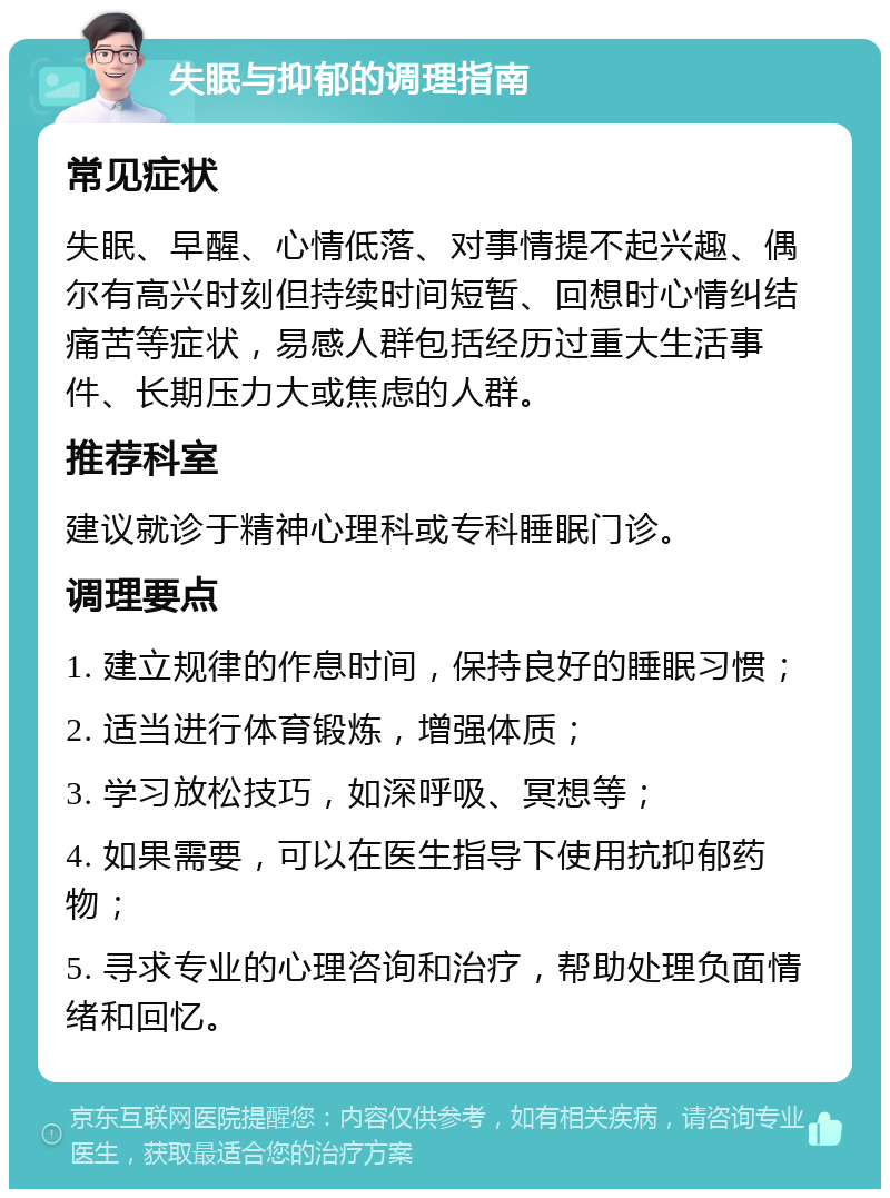 失眠与抑郁的调理指南 常见症状 失眠、早醒、心情低落、对事情提不起兴趣、偶尔有高兴时刻但持续时间短暂、回想时心情纠结痛苦等症状，易感人群包括经历过重大生活事件、长期压力大或焦虑的人群。 推荐科室 建议就诊于精神心理科或专科睡眠门诊。 调理要点 1. 建立规律的作息时间，保持良好的睡眠习惯； 2. 适当进行体育锻炼，增强体质； 3. 学习放松技巧，如深呼吸、冥想等； 4. 如果需要，可以在医生指导下使用抗抑郁药物； 5. 寻求专业的心理咨询和治疗，帮助处理负面情绪和回忆。