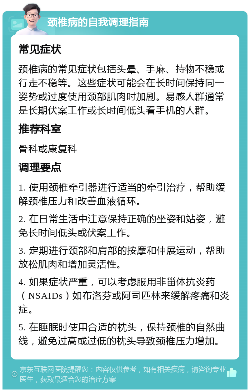 颈椎病的自我调理指南 常见症状 颈椎病的常见症状包括头晕、手麻、持物不稳或行走不稳等。这些症状可能会在长时间保持同一姿势或过度使用颈部肌肉时加剧。易感人群通常是长期伏案工作或长时间低头看手机的人群。 推荐科室 骨科或康复科 调理要点 1. 使用颈椎牵引器进行适当的牵引治疗，帮助缓解颈椎压力和改善血液循环。 2. 在日常生活中注意保持正确的坐姿和站姿，避免长时间低头或伏案工作。 3. 定期进行颈部和肩部的按摩和伸展运动，帮助放松肌肉和增加灵活性。 4. 如果症状严重，可以考虑服用非甾体抗炎药（NSAIDs）如布洛芬或阿司匹林来缓解疼痛和炎症。 5. 在睡眠时使用合适的枕头，保持颈椎的自然曲线，避免过高或过低的枕头导致颈椎压力增加。