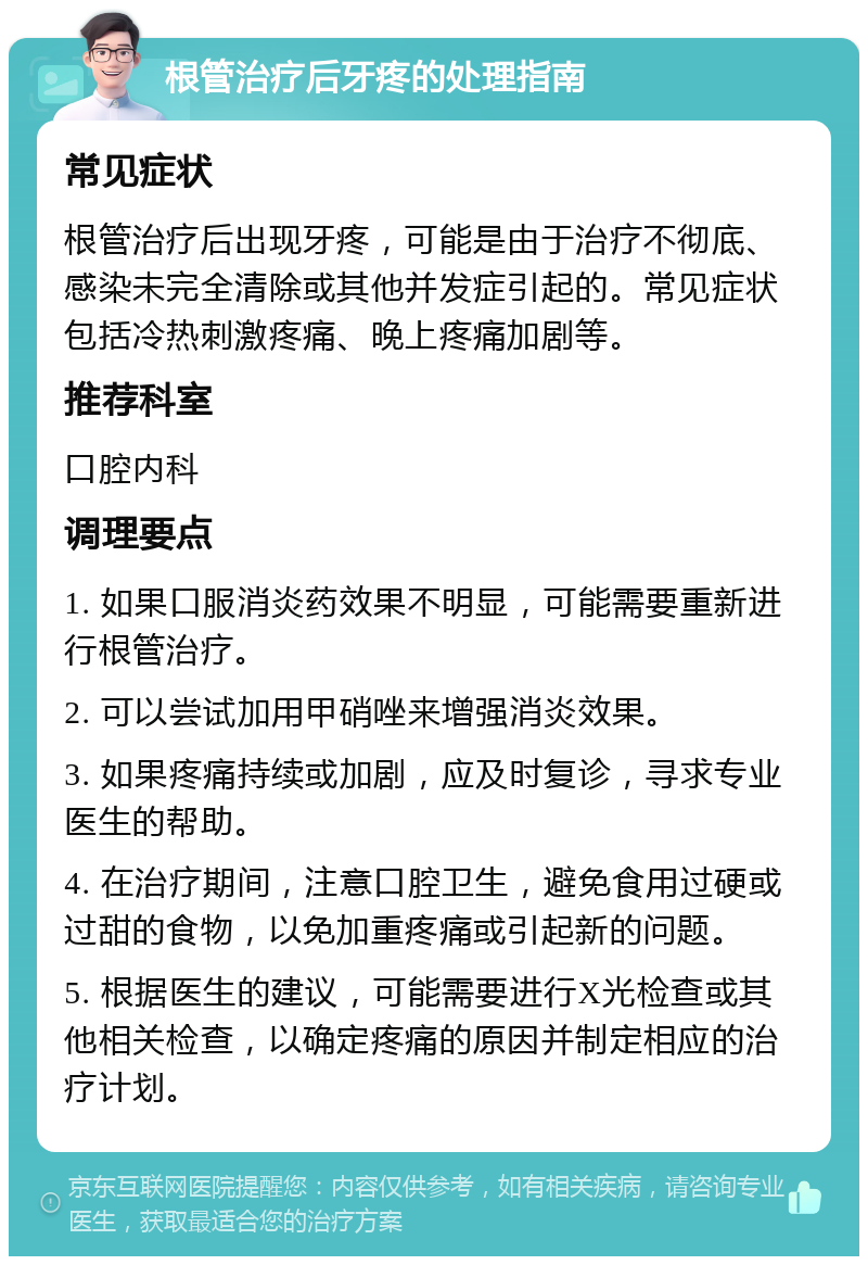 根管治疗后牙疼的处理指南 常见症状 根管治疗后出现牙疼，可能是由于治疗不彻底、感染未完全清除或其他并发症引起的。常见症状包括冷热刺激疼痛、晚上疼痛加剧等。 推荐科室 口腔内科 调理要点 1. 如果口服消炎药效果不明显，可能需要重新进行根管治疗。 2. 可以尝试加用甲硝唑来增强消炎效果。 3. 如果疼痛持续或加剧，应及时复诊，寻求专业医生的帮助。 4. 在治疗期间，注意口腔卫生，避免食用过硬或过甜的食物，以免加重疼痛或引起新的问题。 5. 根据医生的建议，可能需要进行X光检查或其他相关检查，以确定疼痛的原因并制定相应的治疗计划。