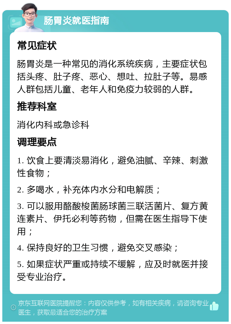 肠胃炎就医指南 常见症状 肠胃炎是一种常见的消化系统疾病，主要症状包括头疼、肚子疼、恶心、想吐、拉肚子等。易感人群包括儿童、老年人和免疫力较弱的人群。 推荐科室 消化内科或急诊科 调理要点 1. 饮食上要清淡易消化，避免油腻、辛辣、刺激性食物； 2. 多喝水，补充体内水分和电解质； 3. 可以服用酪酸梭菌肠球菌三联活菌片、复方黄连素片、伊托必利等药物，但需在医生指导下使用； 4. 保持良好的卫生习惯，避免交叉感染； 5. 如果症状严重或持续不缓解，应及时就医并接受专业治疗。