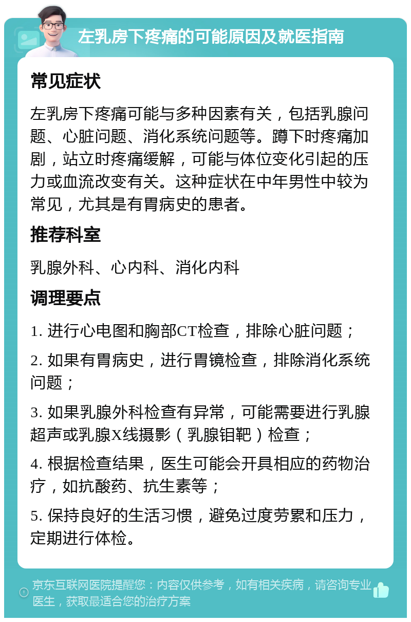 左乳房下疼痛的可能原因及就医指南 常见症状 左乳房下疼痛可能与多种因素有关，包括乳腺问题、心脏问题、消化系统问题等。蹲下时疼痛加剧，站立时疼痛缓解，可能与体位变化引起的压力或血流改变有关。这种症状在中年男性中较为常见，尤其是有胃病史的患者。 推荐科室 乳腺外科、心内科、消化内科 调理要点 1. 进行心电图和胸部CT检查，排除心脏问题； 2. 如果有胃病史，进行胃镜检查，排除消化系统问题； 3. 如果乳腺外科检查有异常，可能需要进行乳腺超声或乳腺X线摄影（乳腺钼靶）检查； 4. 根据检查结果，医生可能会开具相应的药物治疗，如抗酸药、抗生素等； 5. 保持良好的生活习惯，避免过度劳累和压力，定期进行体检。