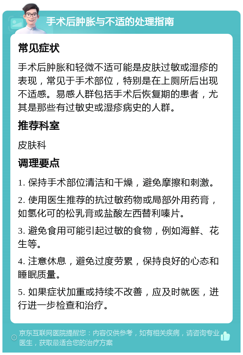 手术后肿胀与不适的处理指南 常见症状 手术后肿胀和轻微不适可能是皮肤过敏或湿疹的表现，常见于手术部位，特别是在上厕所后出现不适感。易感人群包括手术后恢复期的患者，尤其是那些有过敏史或湿疹病史的人群。 推荐科室 皮肤科 调理要点 1. 保持手术部位清洁和干燥，避免摩擦和刺激。 2. 使用医生推荐的抗过敏药物或局部外用药膏，如氢化可的松乳膏或盐酸左西替利嗪片。 3. 避免食用可能引起过敏的食物，例如海鲜、花生等。 4. 注意休息，避免过度劳累，保持良好的心态和睡眠质量。 5. 如果症状加重或持续不改善，应及时就医，进行进一步检查和治疗。