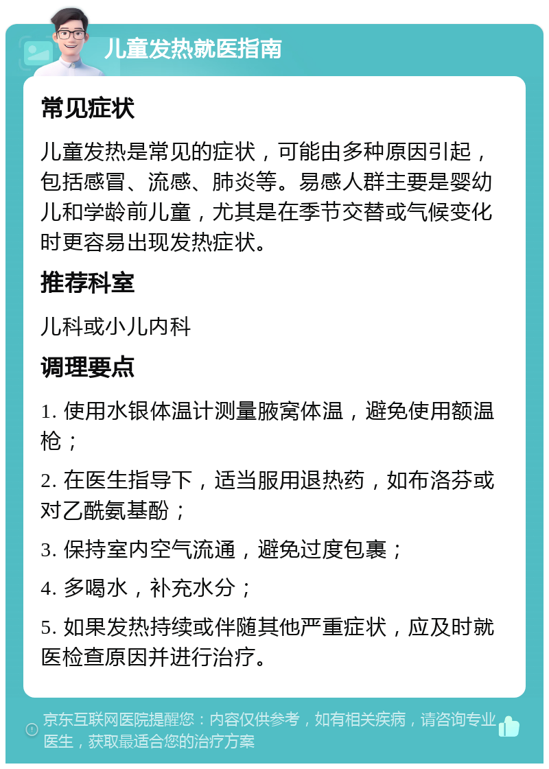 儿童发热就医指南 常见症状 儿童发热是常见的症状，可能由多种原因引起，包括感冒、流感、肺炎等。易感人群主要是婴幼儿和学龄前儿童，尤其是在季节交替或气候变化时更容易出现发热症状。 推荐科室 儿科或小儿内科 调理要点 1. 使用水银体温计测量腋窝体温，避免使用额温枪； 2. 在医生指导下，适当服用退热药，如布洛芬或对乙酰氨基酚； 3. 保持室内空气流通，避免过度包裹； 4. 多喝水，补充水分； 5. 如果发热持续或伴随其他严重症状，应及时就医检查原因并进行治疗。