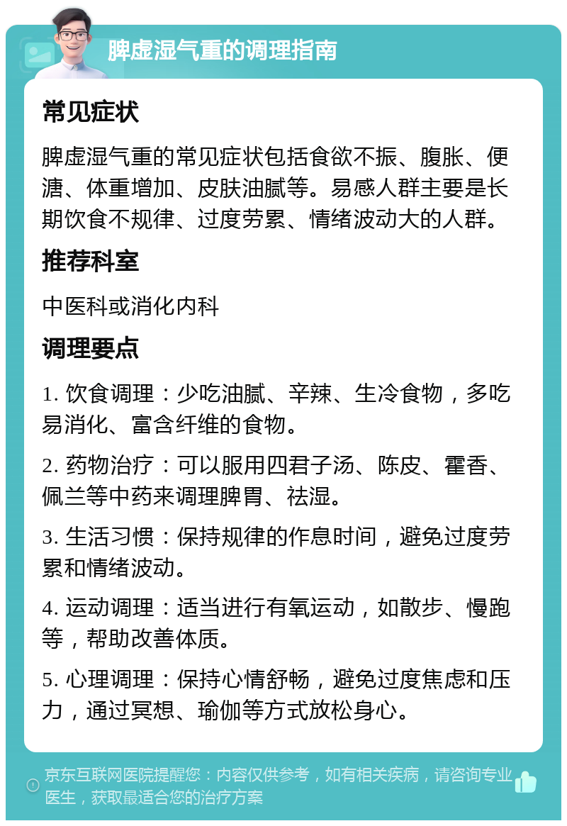 脾虚湿气重的调理指南 常见症状 脾虚湿气重的常见症状包括食欲不振、腹胀、便溏、体重增加、皮肤油腻等。易感人群主要是长期饮食不规律、过度劳累、情绪波动大的人群。 推荐科室 中医科或消化内科 调理要点 1. 饮食调理：少吃油腻、辛辣、生冷食物，多吃易消化、富含纤维的食物。 2. 药物治疗：可以服用四君子汤、陈皮、霍香、佩兰等中药来调理脾胃、祛湿。 3. 生活习惯：保持规律的作息时间，避免过度劳累和情绪波动。 4. 运动调理：适当进行有氧运动，如散步、慢跑等，帮助改善体质。 5. 心理调理：保持心情舒畅，避免过度焦虑和压力，通过冥想、瑜伽等方式放松身心。