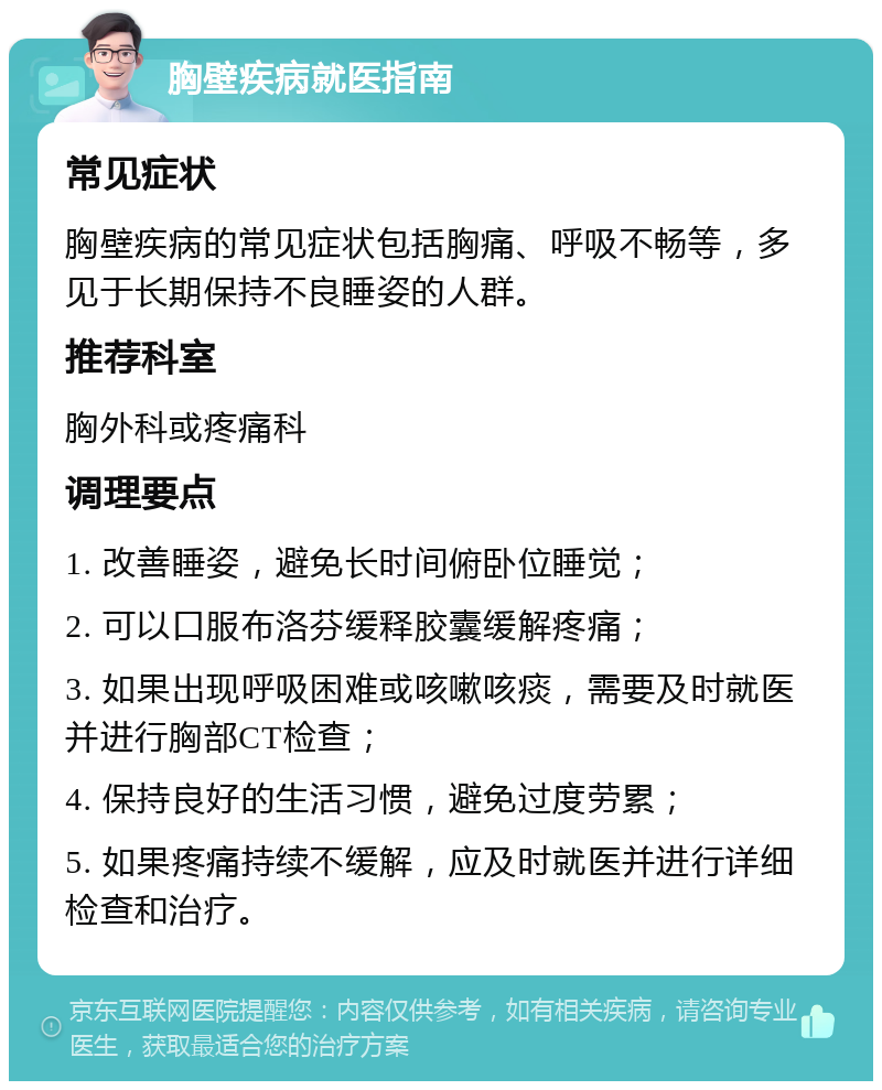 胸壁疾病就医指南 常见症状 胸壁疾病的常见症状包括胸痛、呼吸不畅等，多见于长期保持不良睡姿的人群。 推荐科室 胸外科或疼痛科 调理要点 1. 改善睡姿，避免长时间俯卧位睡觉； 2. 可以口服布洛芬缓释胶囊缓解疼痛； 3. 如果出现呼吸困难或咳嗽咳痰，需要及时就医并进行胸部CT检查； 4. 保持良好的生活习惯，避免过度劳累； 5. 如果疼痛持续不缓解，应及时就医并进行详细检查和治疗。