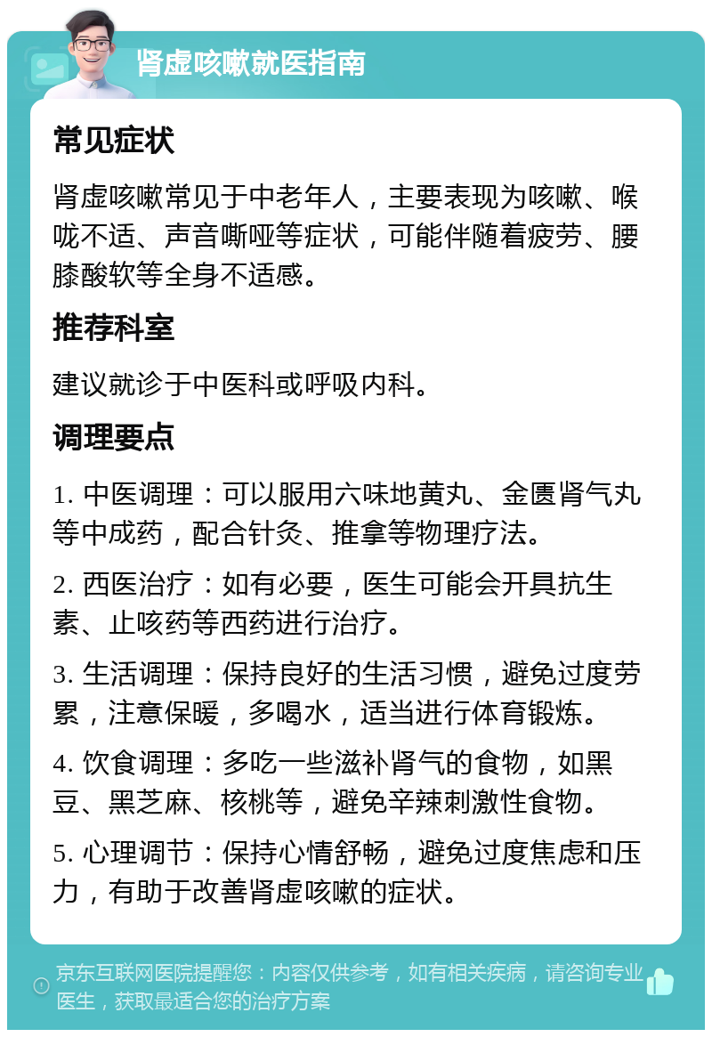 肾虚咳嗽就医指南 常见症状 肾虚咳嗽常见于中老年人，主要表现为咳嗽、喉咙不适、声音嘶哑等症状，可能伴随着疲劳、腰膝酸软等全身不适感。 推荐科室 建议就诊于中医科或呼吸内科。 调理要点 1. 中医调理：可以服用六味地黄丸、金匮肾气丸等中成药，配合针灸、推拿等物理疗法。 2. 西医治疗：如有必要，医生可能会开具抗生素、止咳药等西药进行治疗。 3. 生活调理：保持良好的生活习惯，避免过度劳累，注意保暖，多喝水，适当进行体育锻炼。 4. 饮食调理：多吃一些滋补肾气的食物，如黑豆、黑芝麻、核桃等，避免辛辣刺激性食物。 5. 心理调节：保持心情舒畅，避免过度焦虑和压力，有助于改善肾虚咳嗽的症状。