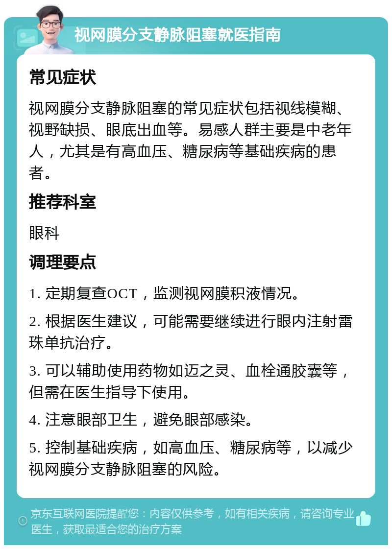 视网膜分支静脉阻塞就医指南 常见症状 视网膜分支静脉阻塞的常见症状包括视线模糊、视野缺损、眼底出血等。易感人群主要是中老年人，尤其是有高血压、糖尿病等基础疾病的患者。 推荐科室 眼科 调理要点 1. 定期复查OCT，监测视网膜积液情况。 2. 根据医生建议，可能需要继续进行眼内注射雷珠单抗治疗。 3. 可以辅助使用药物如迈之灵、血栓通胶囊等，但需在医生指导下使用。 4. 注意眼部卫生，避免眼部感染。 5. 控制基础疾病，如高血压、糖尿病等，以减少视网膜分支静脉阻塞的风险。