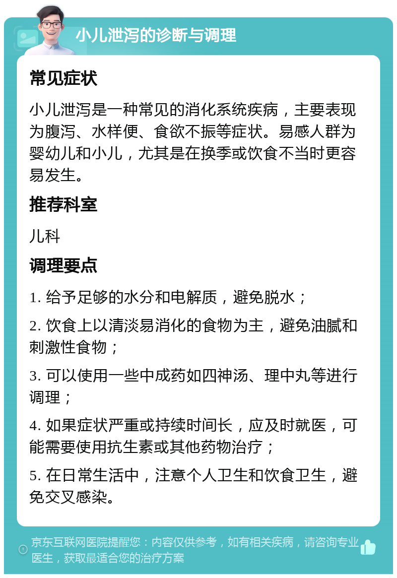 小儿泄泻的诊断与调理 常见症状 小儿泄泻是一种常见的消化系统疾病，主要表现为腹泻、水样便、食欲不振等症状。易感人群为婴幼儿和小儿，尤其是在换季或饮食不当时更容易发生。 推荐科室 儿科 调理要点 1. 给予足够的水分和电解质，避免脱水； 2. 饮食上以清淡易消化的食物为主，避免油腻和刺激性食物； 3. 可以使用一些中成药如四神汤、理中丸等进行调理； 4. 如果症状严重或持续时间长，应及时就医，可能需要使用抗生素或其他药物治疗； 5. 在日常生活中，注意个人卫生和饮食卫生，避免交叉感染。