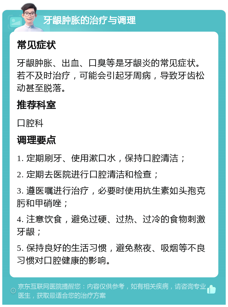 牙龈肿胀的治疗与调理 常见症状 牙龈肿胀、出血、口臭等是牙龈炎的常见症状。若不及时治疗，可能会引起牙周病，导致牙齿松动甚至脱落。 推荐科室 口腔科 调理要点 1. 定期刷牙、使用漱口水，保持口腔清洁； 2. 定期去医院进行口腔清洁和检查； 3. 遵医嘱进行治疗，必要时使用抗生素如头孢克肟和甲硝唑； 4. 注意饮食，避免过硬、过热、过冷的食物刺激牙龈； 5. 保持良好的生活习惯，避免熬夜、吸烟等不良习惯对口腔健康的影响。