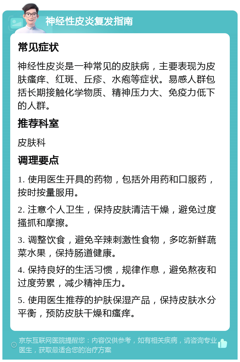 神经性皮炎复发指南 常见症状 神经性皮炎是一种常见的皮肤病，主要表现为皮肤瘙痒、红斑、丘疹、水疱等症状。易感人群包括长期接触化学物质、精神压力大、免疫力低下的人群。 推荐科室 皮肤科 调理要点 1. 使用医生开具的药物，包括外用药和口服药，按时按量服用。 2. 注意个人卫生，保持皮肤清洁干燥，避免过度搔抓和摩擦。 3. 调整饮食，避免辛辣刺激性食物，多吃新鲜蔬菜水果，保持肠道健康。 4. 保持良好的生活习惯，规律作息，避免熬夜和过度劳累，减少精神压力。 5. 使用医生推荐的护肤保湿产品，保持皮肤水分平衡，预防皮肤干燥和瘙痒。