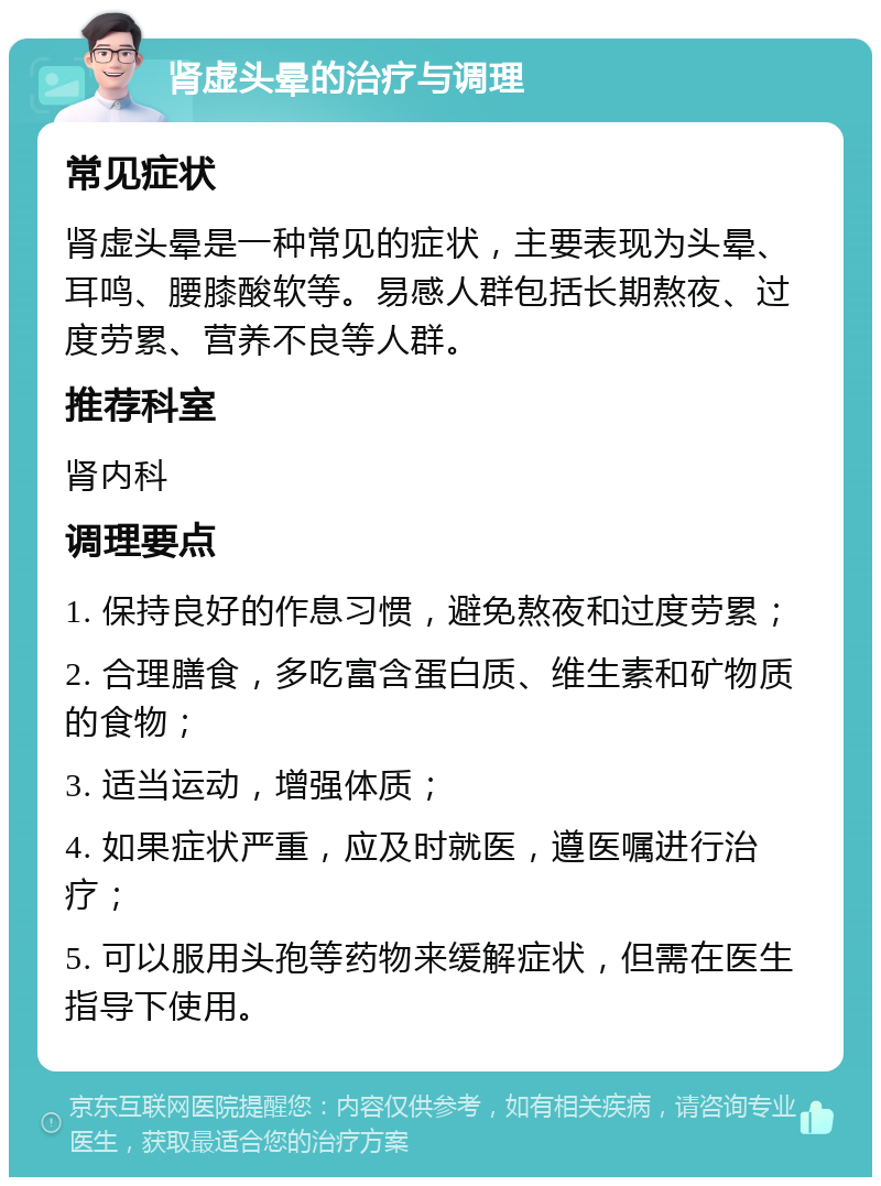 肾虚头晕的治疗与调理 常见症状 肾虚头晕是一种常见的症状，主要表现为头晕、耳鸣、腰膝酸软等。易感人群包括长期熬夜、过度劳累、营养不良等人群。 推荐科室 肾内科 调理要点 1. 保持良好的作息习惯，避免熬夜和过度劳累； 2. 合理膳食，多吃富含蛋白质、维生素和矿物质的食物； 3. 适当运动，增强体质； 4. 如果症状严重，应及时就医，遵医嘱进行治疗； 5. 可以服用头孢等药物来缓解症状，但需在医生指导下使用。