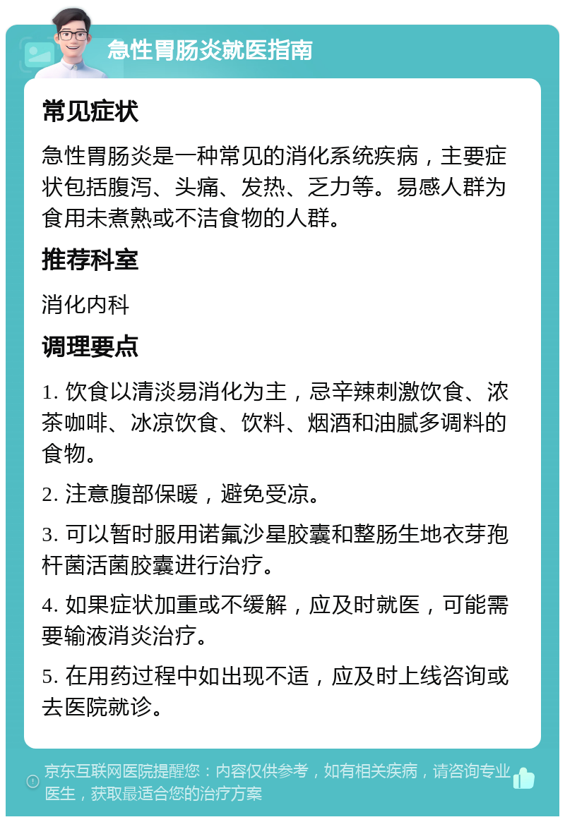 急性胃肠炎就医指南 常见症状 急性胃肠炎是一种常见的消化系统疾病，主要症状包括腹泻、头痛、发热、乏力等。易感人群为食用未煮熟或不洁食物的人群。 推荐科室 消化内科 调理要点 1. 饮食以清淡易消化为主，忌辛辣刺激饮食、浓茶咖啡、冰凉饮食、饮料、烟酒和油腻多调料的食物。 2. 注意腹部保暖，避免受凉。 3. 可以暂时服用诺氟沙星胶囊和整肠生地衣芽孢杆菌活菌胶囊进行治疗。 4. 如果症状加重或不缓解，应及时就医，可能需要输液消炎治疗。 5. 在用药过程中如出现不适，应及时上线咨询或去医院就诊。