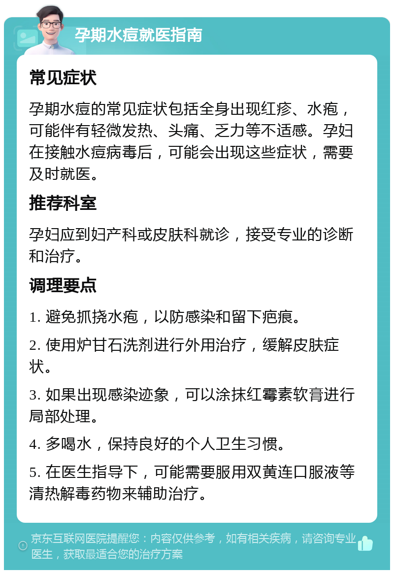 孕期水痘就医指南 常见症状 孕期水痘的常见症状包括全身出现红疹、水疱，可能伴有轻微发热、头痛、乏力等不适感。孕妇在接触水痘病毒后，可能会出现这些症状，需要及时就医。 推荐科室 孕妇应到妇产科或皮肤科就诊，接受专业的诊断和治疗。 调理要点 1. 避免抓挠水疱，以防感染和留下疤痕。 2. 使用炉甘石洗剂进行外用治疗，缓解皮肤症状。 3. 如果出现感染迹象，可以涂抹红霉素软膏进行局部处理。 4. 多喝水，保持良好的个人卫生习惯。 5. 在医生指导下，可能需要服用双黄连口服液等清热解毒药物来辅助治疗。