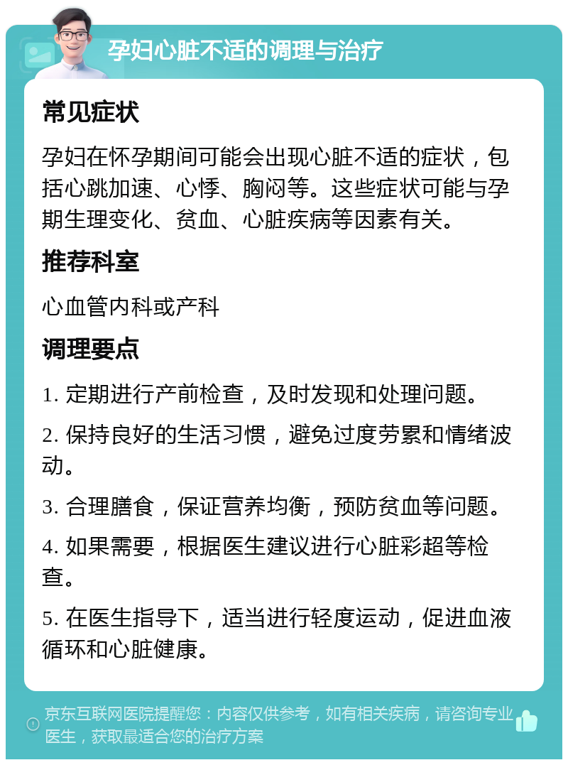 孕妇心脏不适的调理与治疗 常见症状 孕妇在怀孕期间可能会出现心脏不适的症状，包括心跳加速、心悸、胸闷等。这些症状可能与孕期生理变化、贫血、心脏疾病等因素有关。 推荐科室 心血管内科或产科 调理要点 1. 定期进行产前检查，及时发现和处理问题。 2. 保持良好的生活习惯，避免过度劳累和情绪波动。 3. 合理膳食，保证营养均衡，预防贫血等问题。 4. 如果需要，根据医生建议进行心脏彩超等检查。 5. 在医生指导下，适当进行轻度运动，促进血液循环和心脏健康。