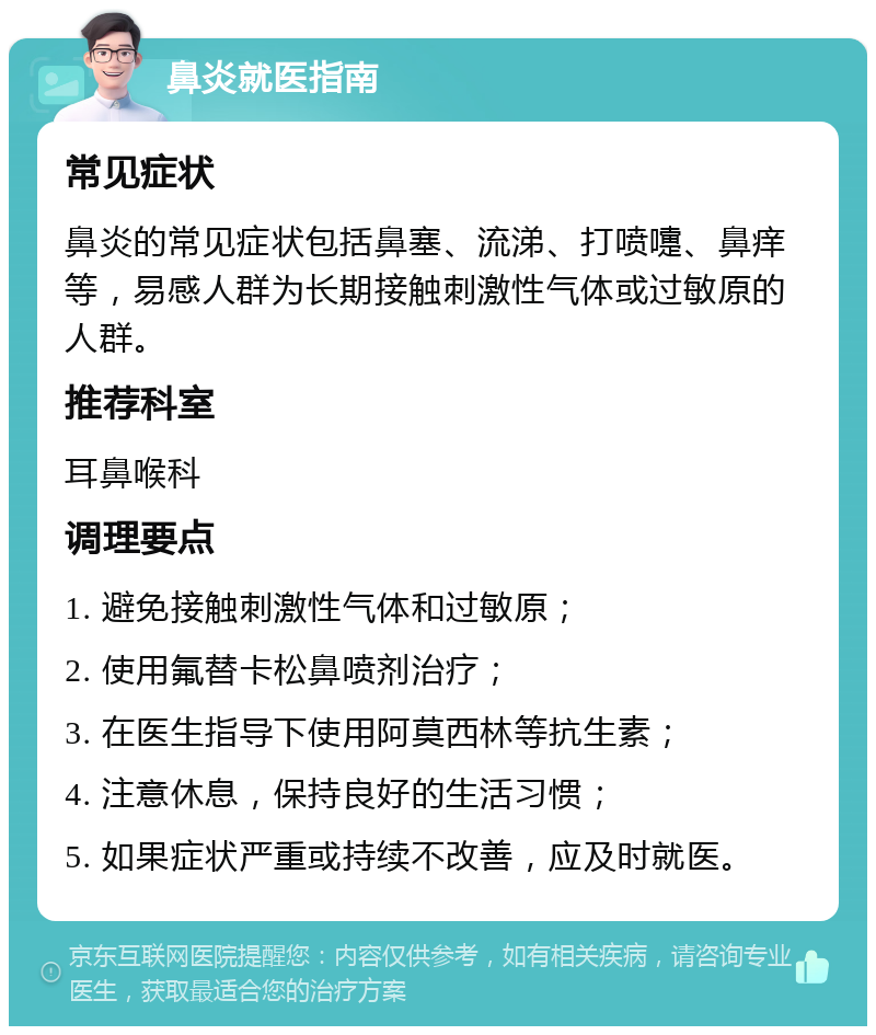 鼻炎就医指南 常见症状 鼻炎的常见症状包括鼻塞、流涕、打喷嚏、鼻痒等，易感人群为长期接触刺激性气体或过敏原的人群。 推荐科室 耳鼻喉科 调理要点 1. 避免接触刺激性气体和过敏原； 2. 使用氟替卡松鼻喷剂治疗； 3. 在医生指导下使用阿莫西林等抗生素； 4. 注意休息，保持良好的生活习惯； 5. 如果症状严重或持续不改善，应及时就医。