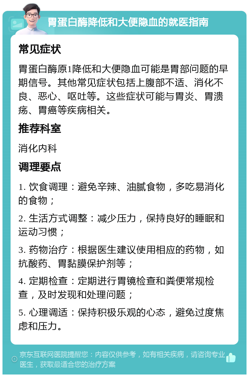 胃蛋白酶降低和大便隐血的就医指南 常见症状 胃蛋白酶原1降低和大便隐血可能是胃部问题的早期信号。其他常见症状包括上腹部不适、消化不良、恶心、呕吐等。这些症状可能与胃炎、胃溃疡、胃癌等疾病相关。 推荐科室 消化内科 调理要点 1. 饮食调理：避免辛辣、油腻食物，多吃易消化的食物； 2. 生活方式调整：减少压力，保持良好的睡眠和运动习惯； 3. 药物治疗：根据医生建议使用相应的药物，如抗酸药、胃黏膜保护剂等； 4. 定期检查：定期进行胃镜检查和粪便常规检查，及时发现和处理问题； 5. 心理调适：保持积极乐观的心态，避免过度焦虑和压力。