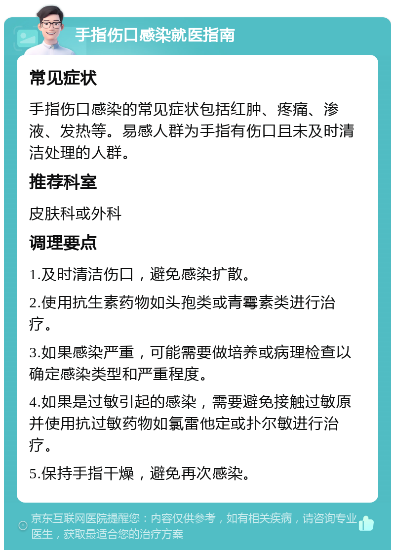 手指伤口感染就医指南 常见症状 手指伤口感染的常见症状包括红肿、疼痛、渗液、发热等。易感人群为手指有伤口且未及时清洁处理的人群。 推荐科室 皮肤科或外科 调理要点 1.及时清洁伤口，避免感染扩散。 2.使用抗生素药物如头孢类或青霉素类进行治疗。 3.如果感染严重，可能需要做培养或病理检查以确定感染类型和严重程度。 4.如果是过敏引起的感染，需要避免接触过敏原并使用抗过敏药物如氯雷他定或扑尔敏进行治疗。 5.保持手指干燥，避免再次感染。