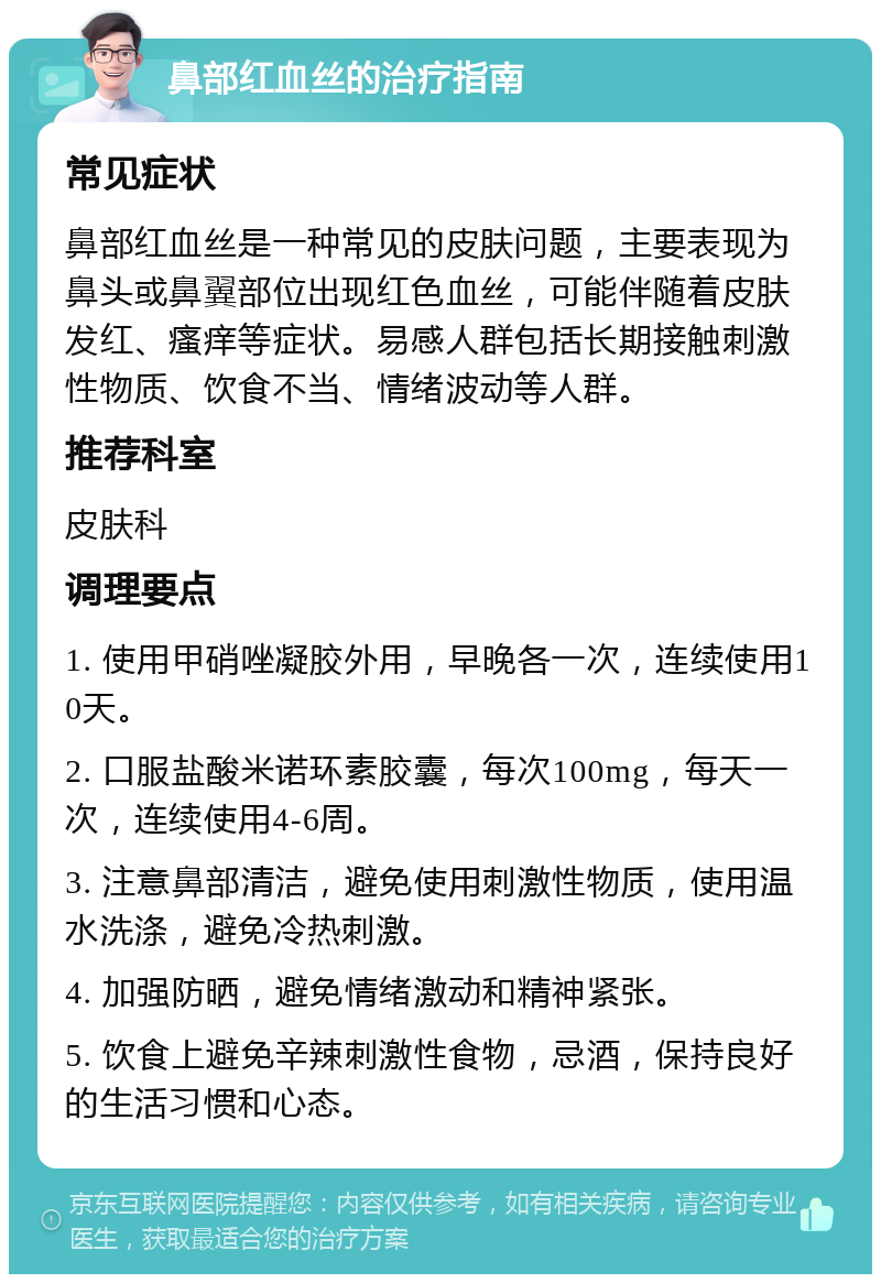 鼻部红血丝的治疗指南 常见症状 鼻部红血丝是一种常见的皮肤问题，主要表现为鼻头或鼻翼部位出现红色血丝，可能伴随着皮肤发红、瘙痒等症状。易感人群包括长期接触刺激性物质、饮食不当、情绪波动等人群。 推荐科室 皮肤科 调理要点 1. 使用甲硝唑凝胶外用，早晚各一次，连续使用10天。 2. 口服盐酸米诺环素胶囊，每次100mg，每天一次，连续使用4-6周。 3. 注意鼻部清洁，避免使用刺激性物质，使用温水洗涤，避免冷热刺激。 4. 加强防晒，避免情绪激动和精神紧张。 5. 饮食上避免辛辣刺激性食物，忌酒，保持良好的生活习惯和心态。