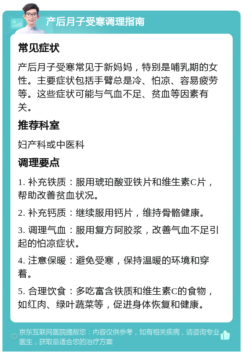 产后月子受寒调理指南 常见症状 产后月子受寒常见于新妈妈，特别是哺乳期的女性。主要症状包括手臂总是冷、怕凉、容易疲劳等。这些症状可能与气血不足、贫血等因素有关。 推荐科室 妇产科或中医科 调理要点 1. 补充铁质：服用琥珀酸亚铁片和维生素C片，帮助改善贫血状况。 2. 补充钙质：继续服用钙片，维持骨骼健康。 3. 调理气血：服用复方阿胶浆，改善气血不足引起的怕凉症状。 4. 注意保暖：避免受寒，保持温暖的环境和穿着。 5. 合理饮食：多吃富含铁质和维生素C的食物，如红肉、绿叶蔬菜等，促进身体恢复和健康。