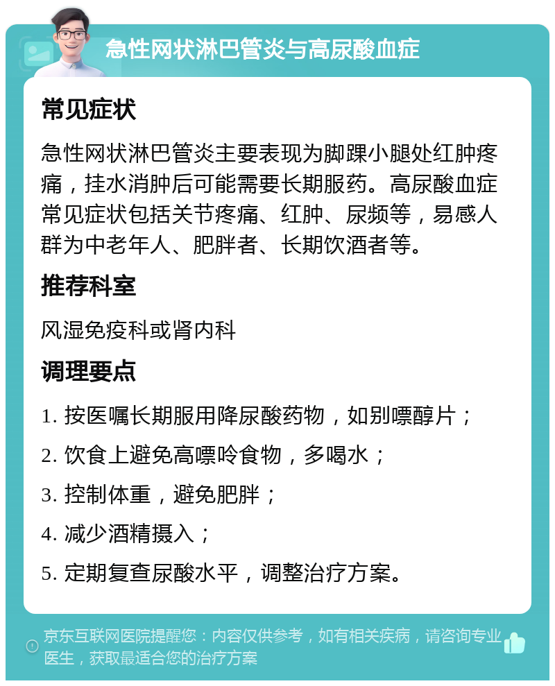 急性网状淋巴管炎与高尿酸血症 常见症状 急性网状淋巴管炎主要表现为脚踝小腿处红肿疼痛，挂水消肿后可能需要长期服药。高尿酸血症常见症状包括关节疼痛、红肿、尿频等，易感人群为中老年人、肥胖者、长期饮酒者等。 推荐科室 风湿免疫科或肾内科 调理要点 1. 按医嘱长期服用降尿酸药物，如别嘌醇片； 2. 饮食上避免高嘌呤食物，多喝水； 3. 控制体重，避免肥胖； 4. 减少酒精摄入； 5. 定期复查尿酸水平，调整治疗方案。