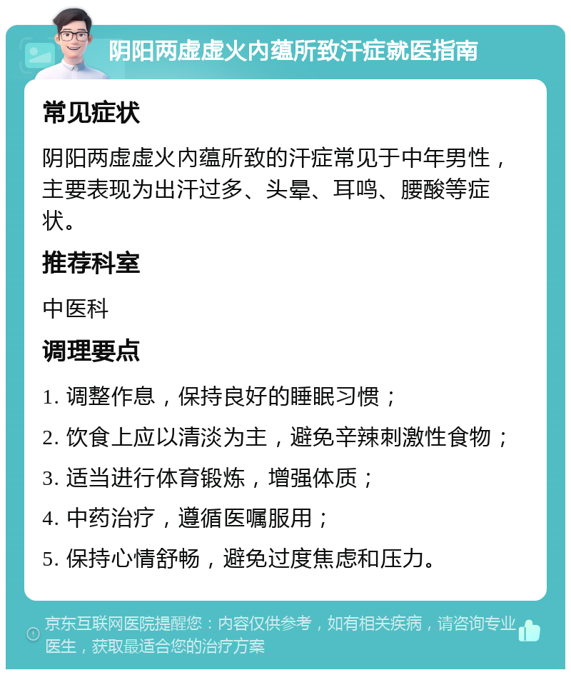 阴阳两虚虚火內蕴所致汗症就医指南 常见症状 阴阳两虚虚火內蕴所致的汗症常见于中年男性，主要表现为出汗过多、头晕、耳鸣、腰酸等症状。 推荐科室 中医科 调理要点 1. 调整作息，保持良好的睡眠习惯； 2. 饮食上应以清淡为主，避免辛辣刺激性食物； 3. 适当进行体育锻炼，增强体质； 4. 中药治疗，遵循医嘱服用； 5. 保持心情舒畅，避免过度焦虑和压力。