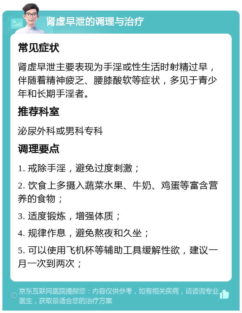 肾虚早泄的调理与治疗 常见症状 肾虚早泄主要表现为手淫或性生活时射精过早，伴随着精神疲乏、腰膝酸软等症状，多见于青少年和长期手淫者。 推荐科室 泌尿外科或男科专科 调理要点 1. 戒除手淫，避免过度刺激； 2. 饮食上多摄入蔬菜水果、牛奶、鸡蛋等富含营养的食物； 3. 适度锻炼，增强体质； 4. 规律作息，避免熬夜和久坐； 5. 可以使用飞机杯等辅助工具缓解性欲，建议一月一次到两次；