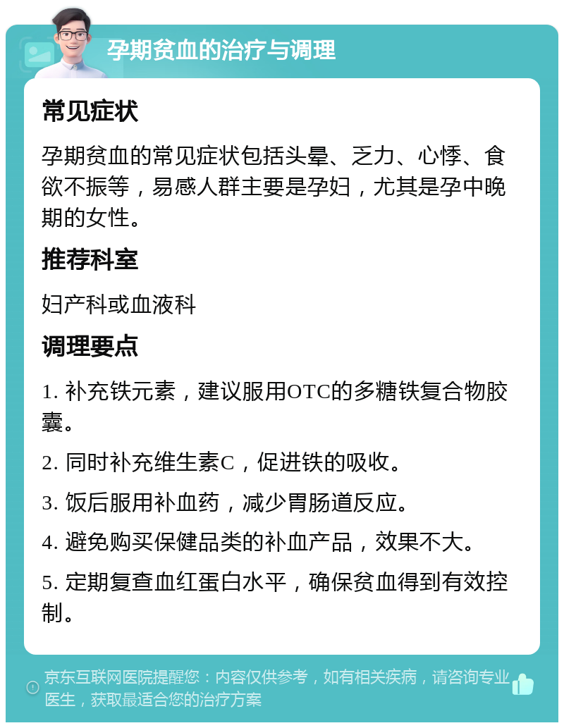 孕期贫血的治疗与调理 常见症状 孕期贫血的常见症状包括头晕、乏力、心悸、食欲不振等，易感人群主要是孕妇，尤其是孕中晚期的女性。 推荐科室 妇产科或血液科 调理要点 1. 补充铁元素，建议服用OTC的多糖铁复合物胶囊。 2. 同时补充维生素C，促进铁的吸收。 3. 饭后服用补血药，减少胃肠道反应。 4. 避免购买保健品类的补血产品，效果不大。 5. 定期复查血红蛋白水平，确保贫血得到有效控制。