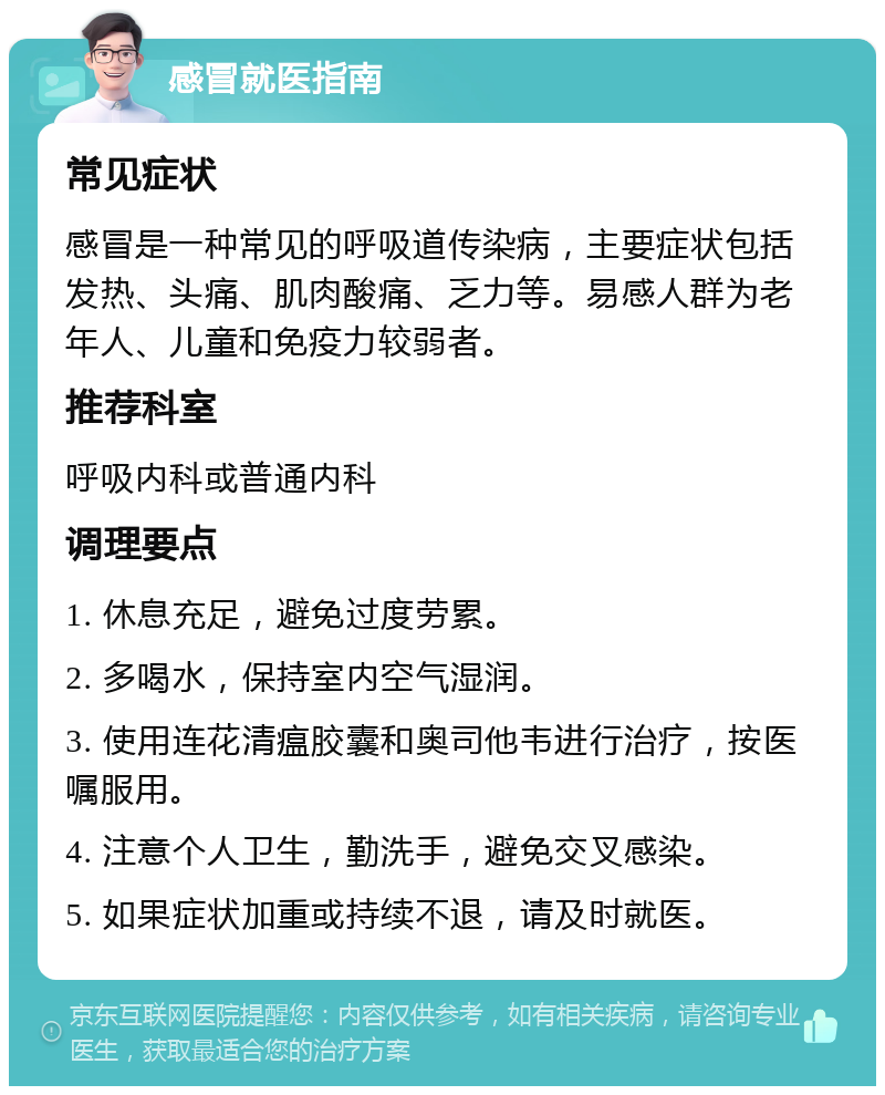 感冒就医指南 常见症状 感冒是一种常见的呼吸道传染病，主要症状包括发热、头痛、肌肉酸痛、乏力等。易感人群为老年人、儿童和免疫力较弱者。 推荐科室 呼吸内科或普通内科 调理要点 1. 休息充足，避免过度劳累。 2. 多喝水，保持室内空气湿润。 3. 使用连花清瘟胶囊和奥司他韦进行治疗，按医嘱服用。 4. 注意个人卫生，勤洗手，避免交叉感染。 5. 如果症状加重或持续不退，请及时就医。