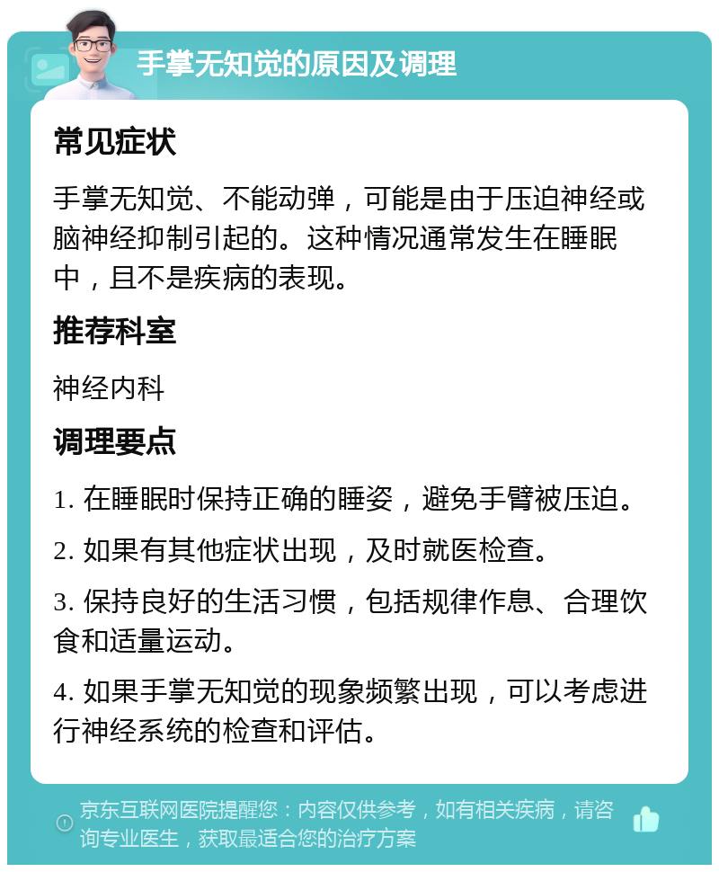 手掌无知觉的原因及调理 常见症状 手掌无知觉、不能动弹，可能是由于压迫神经或脑神经抑制引起的。这种情况通常发生在睡眠中，且不是疾病的表现。 推荐科室 神经内科 调理要点 1. 在睡眠时保持正确的睡姿，避免手臂被压迫。 2. 如果有其他症状出现，及时就医检查。 3. 保持良好的生活习惯，包括规律作息、合理饮食和适量运动。 4. 如果手掌无知觉的现象频繁出现，可以考虑进行神经系统的检查和评估。