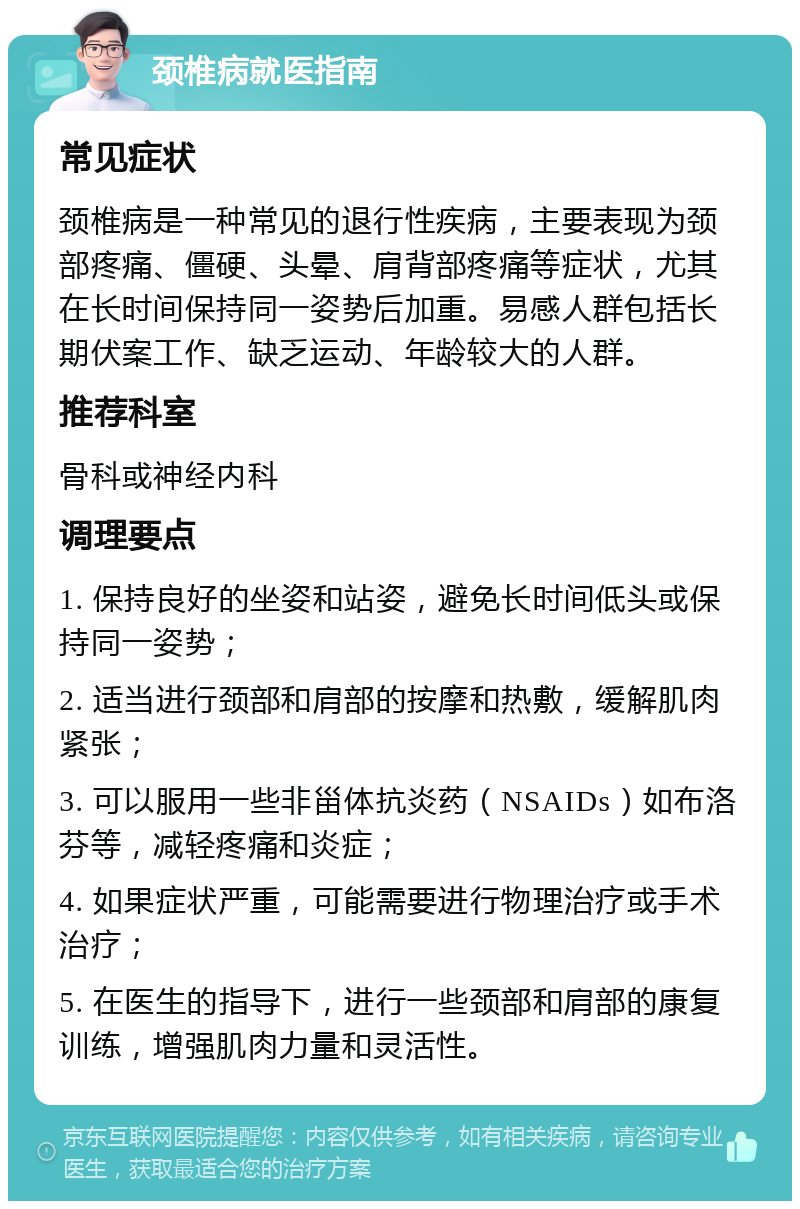 颈椎病就医指南 常见症状 颈椎病是一种常见的退行性疾病，主要表现为颈部疼痛、僵硬、头晕、肩背部疼痛等症状，尤其在长时间保持同一姿势后加重。易感人群包括长期伏案工作、缺乏运动、年龄较大的人群。 推荐科室 骨科或神经内科 调理要点 1. 保持良好的坐姿和站姿，避免长时间低头或保持同一姿势； 2. 适当进行颈部和肩部的按摩和热敷，缓解肌肉紧张； 3. 可以服用一些非甾体抗炎药（NSAIDs）如布洛芬等，减轻疼痛和炎症； 4. 如果症状严重，可能需要进行物理治疗或手术治疗； 5. 在医生的指导下，进行一些颈部和肩部的康复训练，增强肌肉力量和灵活性。