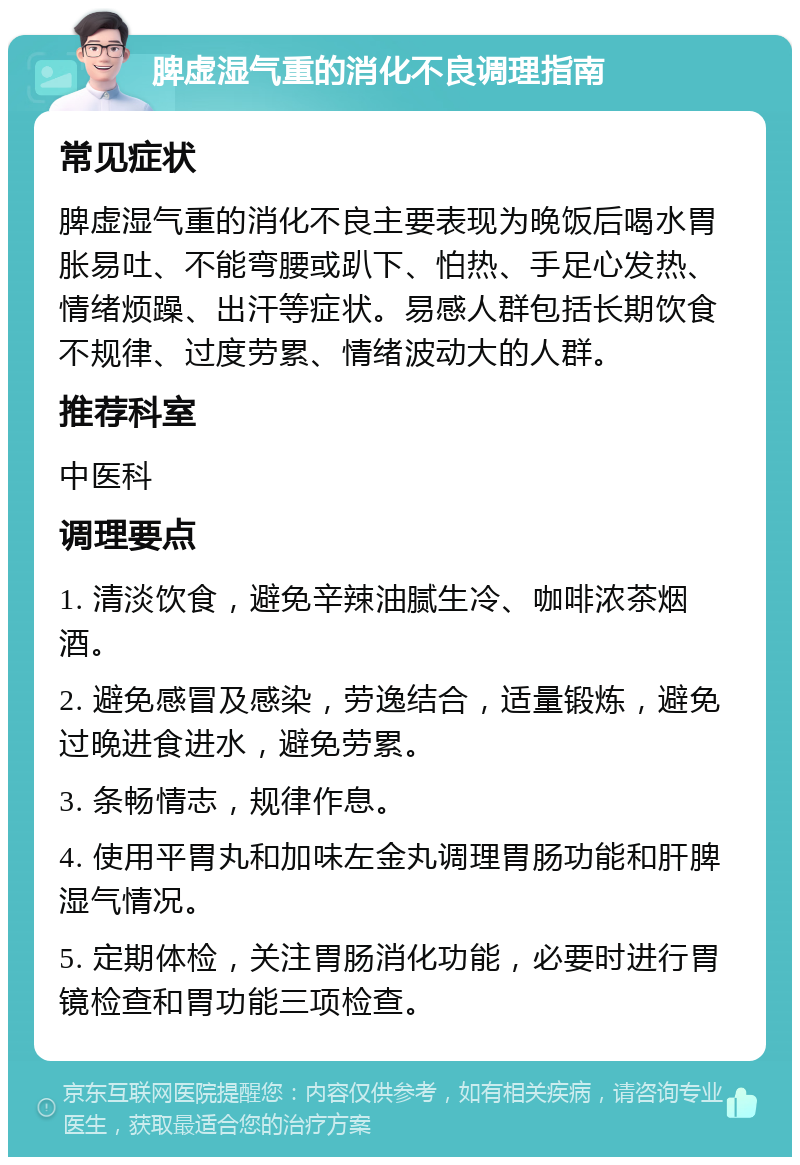 脾虚湿气重的消化不良调理指南 常见症状 脾虚湿气重的消化不良主要表现为晚饭后喝水胃胀易吐、不能弯腰或趴下、怕热、手足心发热、情绪烦躁、出汗等症状。易感人群包括长期饮食不规律、过度劳累、情绪波动大的人群。 推荐科室 中医科 调理要点 1. 清淡饮食，避免辛辣油腻生冷、咖啡浓茶烟酒。 2. 避免感冒及感染，劳逸结合，适量锻炼，避免过晚进食进水，避免劳累。 3. 条畅情志，规律作息。 4. 使用平胃丸和加味左金丸调理胃肠功能和肝脾湿气情况。 5. 定期体检，关注胃肠消化功能，必要时进行胃镜检查和胃功能三项检查。