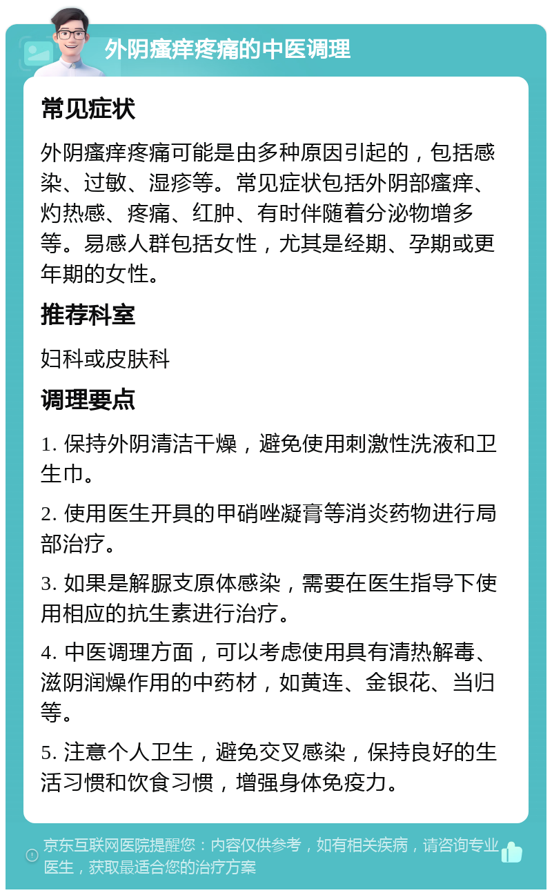 外阴瘙痒疼痛的中医调理 常见症状 外阴瘙痒疼痛可能是由多种原因引起的，包括感染、过敏、湿疹等。常见症状包括外阴部瘙痒、灼热感、疼痛、红肿、有时伴随着分泌物增多等。易感人群包括女性，尤其是经期、孕期或更年期的女性。 推荐科室 妇科或皮肤科 调理要点 1. 保持外阴清洁干燥，避免使用刺激性洗液和卫生巾。 2. 使用医生开具的甲硝唑凝膏等消炎药物进行局部治疗。 3. 如果是解脲支原体感染，需要在医生指导下使用相应的抗生素进行治疗。 4. 中医调理方面，可以考虑使用具有清热解毒、滋阴润燥作用的中药材，如黄连、金银花、当归等。 5. 注意个人卫生，避免交叉感染，保持良好的生活习惯和饮食习惯，增强身体免疫力。