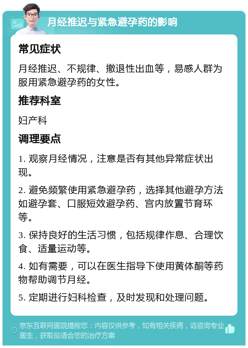 月经推迟与紧急避孕药的影响 常见症状 月经推迟、不规律、撤退性出血等，易感人群为服用紧急避孕药的女性。 推荐科室 妇产科 调理要点 1. 观察月经情况，注意是否有其他异常症状出现。 2. 避免频繁使用紧急避孕药，选择其他避孕方法如避孕套、口服短效避孕药、宫内放置节育环等。 3. 保持良好的生活习惯，包括规律作息、合理饮食、适量运动等。 4. 如有需要，可以在医生指导下使用黄体酮等药物帮助调节月经。 5. 定期进行妇科检查，及时发现和处理问题。