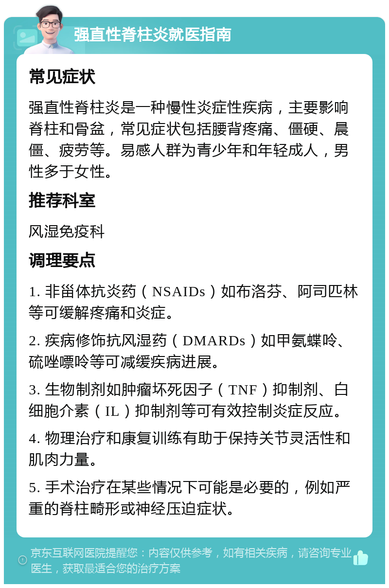 强直性脊柱炎就医指南 常见症状 强直性脊柱炎是一种慢性炎症性疾病，主要影响脊柱和骨盆，常见症状包括腰背疼痛、僵硬、晨僵、疲劳等。易感人群为青少年和年轻成人，男性多于女性。 推荐科室 风湿免疫科 调理要点 1. 非甾体抗炎药（NSAIDs）如布洛芬、阿司匹林等可缓解疼痛和炎症。 2. 疾病修饰抗风湿药（DMARDs）如甲氨蝶呤、硫唑嘌呤等可减缓疾病进展。 3. 生物制剂如肿瘤坏死因子（TNF）抑制剂、白细胞介素（IL）抑制剂等可有效控制炎症反应。 4. 物理治疗和康复训练有助于保持关节灵活性和肌肉力量。 5. 手术治疗在某些情况下可能是必要的，例如严重的脊柱畸形或神经压迫症状。