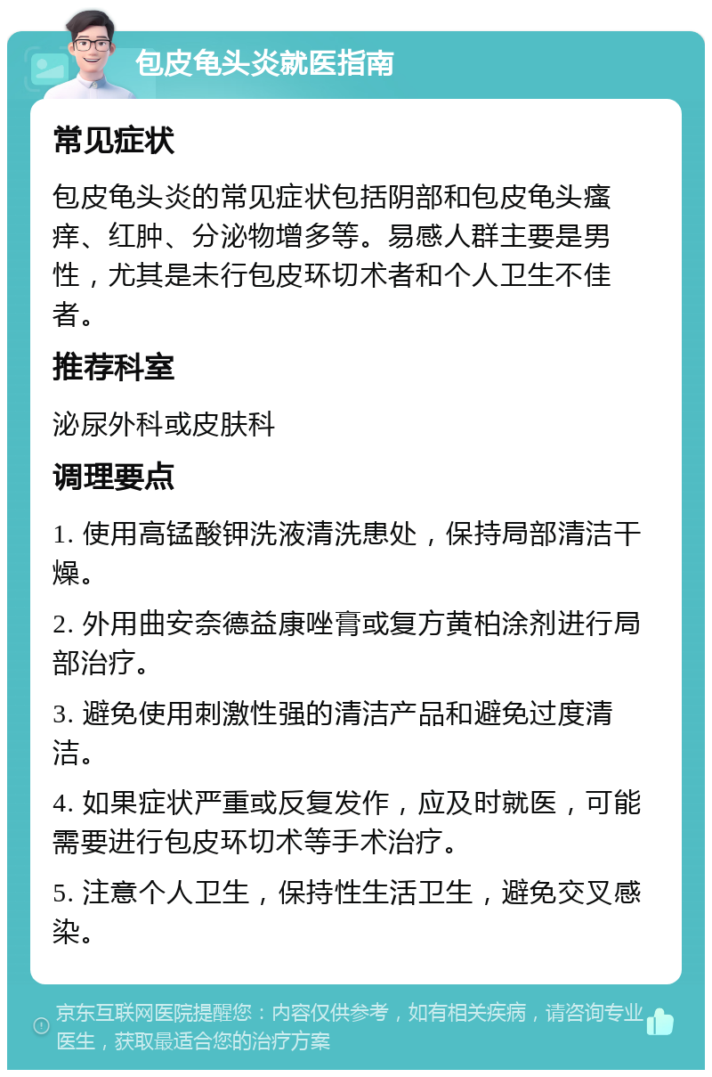 包皮龟头炎就医指南 常见症状 包皮龟头炎的常见症状包括阴部和包皮龟头瘙痒、红肿、分泌物增多等。易感人群主要是男性，尤其是未行包皮环切术者和个人卫生不佳者。 推荐科室 泌尿外科或皮肤科 调理要点 1. 使用高锰酸钾洗液清洗患处，保持局部清洁干燥。 2. 外用曲安奈德益康唑膏或复方黄柏涂剂进行局部治疗。 3. 避免使用刺激性强的清洁产品和避免过度清洁。 4. 如果症状严重或反复发作，应及时就医，可能需要进行包皮环切术等手术治疗。 5. 注意个人卫生，保持性生活卫生，避免交叉感染。