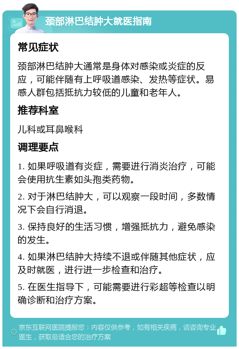 颈部淋巴结肿大就医指南 常见症状 颈部淋巴结肿大通常是身体对感染或炎症的反应，可能伴随有上呼吸道感染、发热等症状。易感人群包括抵抗力较低的儿童和老年人。 推荐科室 儿科或耳鼻喉科 调理要点 1. 如果呼吸道有炎症，需要进行消炎治疗，可能会使用抗生素如头孢类药物。 2. 对于淋巴结肿大，可以观察一段时间，多数情况下会自行消退。 3. 保持良好的生活习惯，增强抵抗力，避免感染的发生。 4. 如果淋巴结肿大持续不退或伴随其他症状，应及时就医，进行进一步检查和治疗。 5. 在医生指导下，可能需要进行彩超等检查以明确诊断和治疗方案。