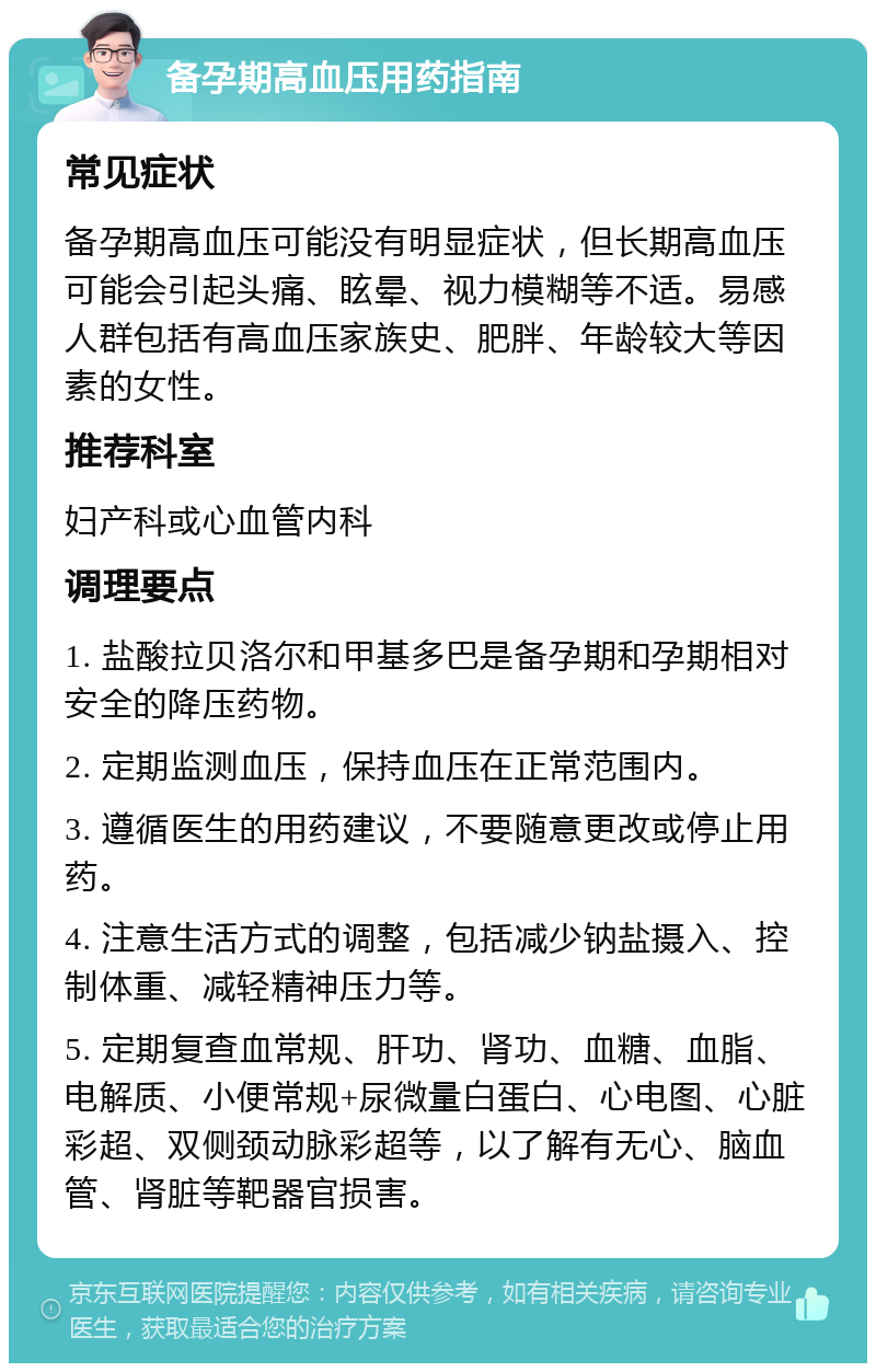 备孕期高血压用药指南 常见症状 备孕期高血压可能没有明显症状，但长期高血压可能会引起头痛、眩晕、视力模糊等不适。易感人群包括有高血压家族史、肥胖、年龄较大等因素的女性。 推荐科室 妇产科或心血管内科 调理要点 1. 盐酸拉贝洛尔和甲基多巴是备孕期和孕期相对安全的降压药物。 2. 定期监测血压，保持血压在正常范围内。 3. 遵循医生的用药建议，不要随意更改或停止用药。 4. 注意生活方式的调整，包括减少钠盐摄入、控制体重、减轻精神压力等。 5. 定期复查血常规、肝功、肾功、血糖、血脂、电解质、小便常规+尿微量白蛋白、心电图、心脏彩超、双侧颈动脉彩超等，以了解有无心、脑血管、肾脏等靶器官损害。