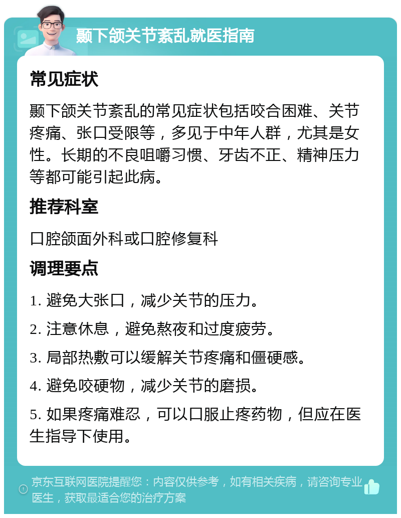 颞下颌关节紊乱就医指南 常见症状 颞下颌关节紊乱的常见症状包括咬合困难、关节疼痛、张口受限等，多见于中年人群，尤其是女性。长期的不良咀嚼习惯、牙齿不正、精神压力等都可能引起此病。 推荐科室 口腔颌面外科或口腔修复科 调理要点 1. 避免大张口，减少关节的压力。 2. 注意休息，避免熬夜和过度疲劳。 3. 局部热敷可以缓解关节疼痛和僵硬感。 4. 避免咬硬物，减少关节的磨损。 5. 如果疼痛难忍，可以口服止疼药物，但应在医生指导下使用。