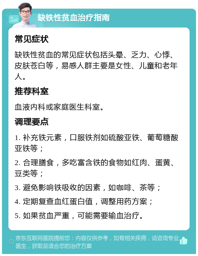 缺铁性贫血治疗指南 常见症状 缺铁性贫血的常见症状包括头晕、乏力、心悸、皮肤苍白等，易感人群主要是女性、儿童和老年人。 推荐科室 血液内科或家庭医生科室。 调理要点 1. 补充铁元素，口服铁剂如硫酸亚铁、葡萄糖酸亚铁等； 2. 合理膳食，多吃富含铁的食物如红肉、蛋黄、豆类等； 3. 避免影响铁吸收的因素，如咖啡、茶等； 4. 定期复查血红蛋白值，调整用药方案； 5. 如果贫血严重，可能需要输血治疗。