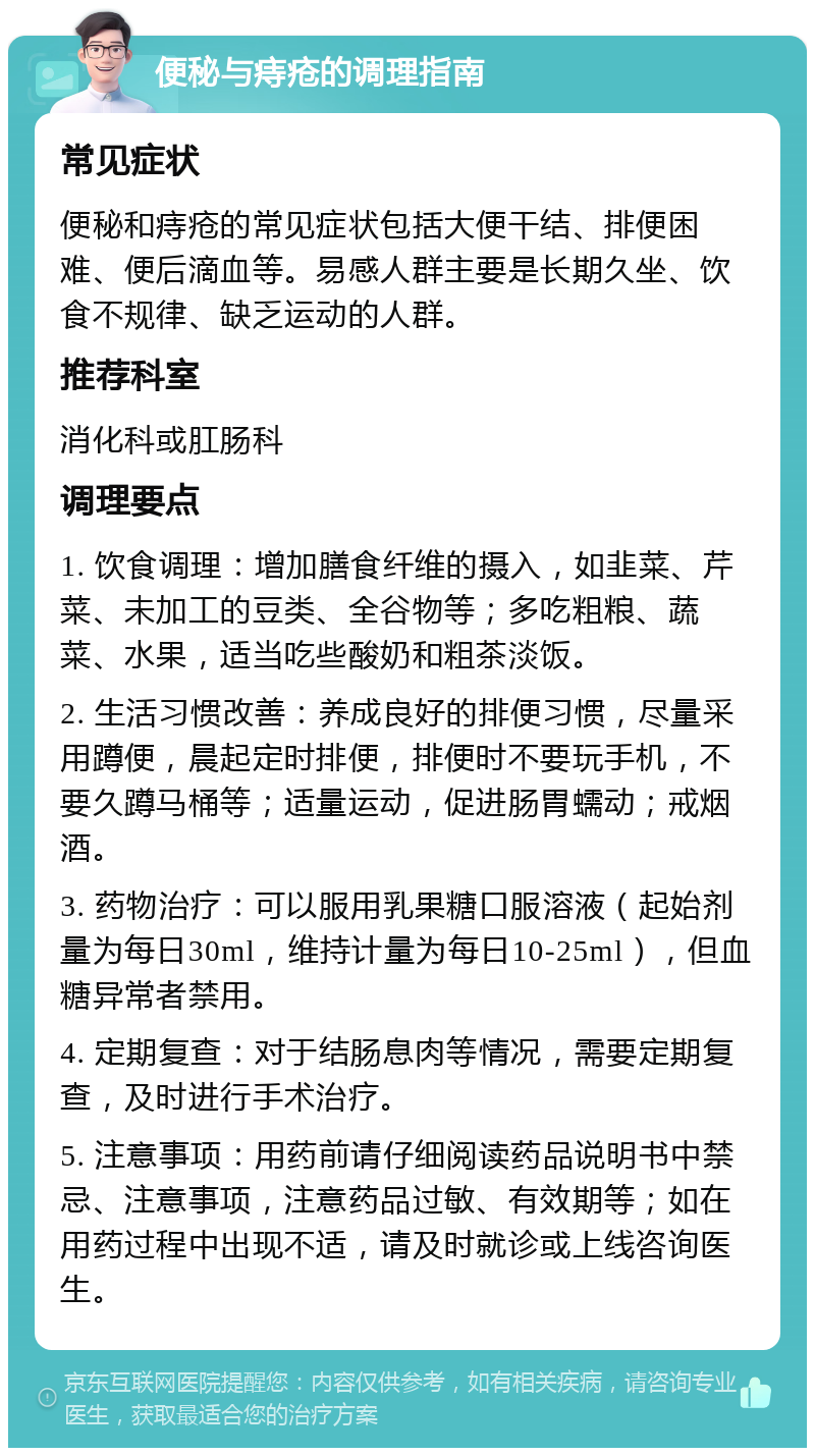 便秘与痔疮的调理指南 常见症状 便秘和痔疮的常见症状包括大便干结、排便困难、便后滴血等。易感人群主要是长期久坐、饮食不规律、缺乏运动的人群。 推荐科室 消化科或肛肠科 调理要点 1. 饮食调理：增加膳食纤维的摄入，如韭菜、芹菜、未加工的豆类、全谷物等；多吃粗粮、蔬菜、水果，适当吃些酸奶和粗茶淡饭。 2. 生活习惯改善：养成良好的排便习惯，尽量采用蹲便，晨起定时排便，排便时不要玩手机，不要久蹲马桶等；适量运动，促进肠胃蠕动；戒烟酒。 3. 药物治疗：可以服用乳果糖口服溶液（起始剂量为每日30ml，维持计量为每日10-25ml），但血糖异常者禁用。 4. 定期复查：对于结肠息肉等情况，需要定期复查，及时进行手术治疗。 5. 注意事项：用药前请仔细阅读药品说明书中禁忌、注意事项，注意药品过敏、有效期等；如在用药过程中出现不适，请及时就诊或上线咨询医生。