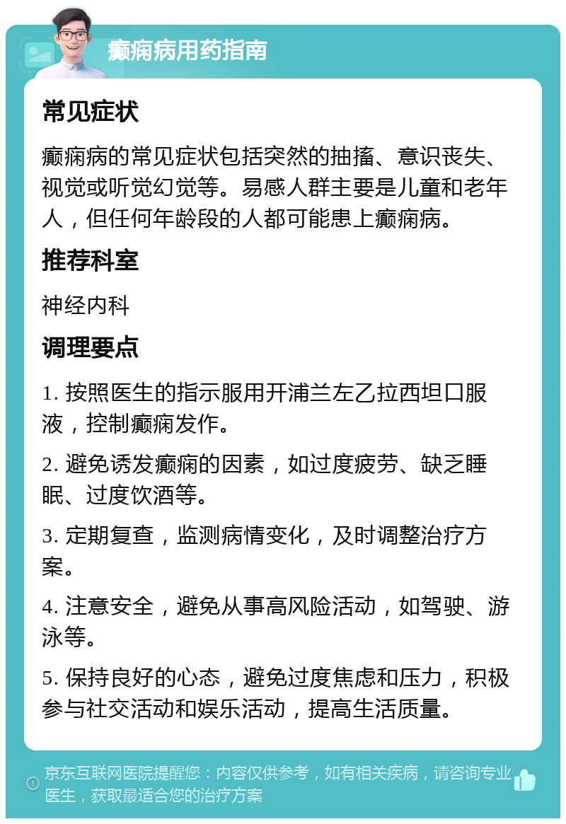 癫痫病用药指南 常见症状 癫痫病的常见症状包括突然的抽搐、意识丧失、视觉或听觉幻觉等。易感人群主要是儿童和老年人，但任何年龄段的人都可能患上癫痫病。 推荐科室 神经内科 调理要点 1. 按照医生的指示服用开浦兰左乙拉西坦口服液，控制癫痫发作。 2. 避免诱发癫痫的因素，如过度疲劳、缺乏睡眠、过度饮酒等。 3. 定期复查，监测病情变化，及时调整治疗方案。 4. 注意安全，避免从事高风险活动，如驾驶、游泳等。 5. 保持良好的心态，避免过度焦虑和压力，积极参与社交活动和娱乐活动，提高生活质量。