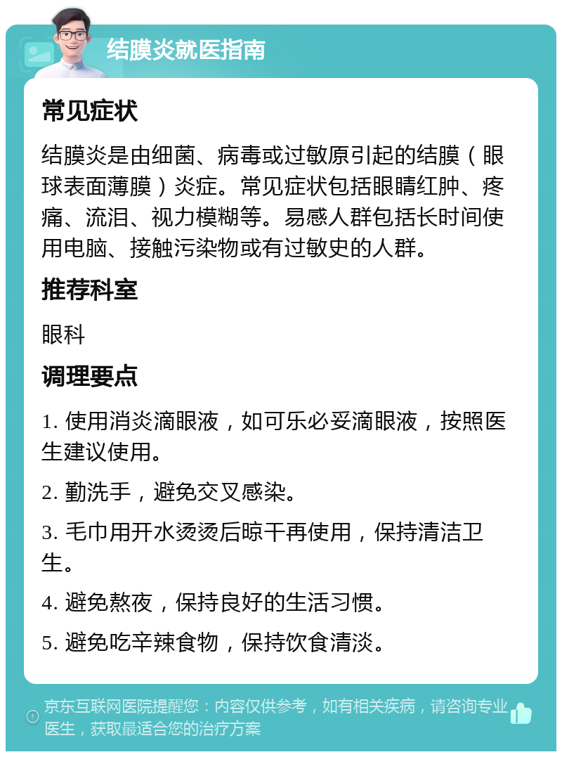 结膜炎就医指南 常见症状 结膜炎是由细菌、病毒或过敏原引起的结膜（眼球表面薄膜）炎症。常见症状包括眼睛红肿、疼痛、流泪、视力模糊等。易感人群包括长时间使用电脑、接触污染物或有过敏史的人群。 推荐科室 眼科 调理要点 1. 使用消炎滴眼液，如可乐必妥滴眼液，按照医生建议使用。 2. 勤洗手，避免交叉感染。 3. 毛巾用开水烫烫后晾干再使用，保持清洁卫生。 4. 避免熬夜，保持良好的生活习惯。 5. 避免吃辛辣食物，保持饮食清淡。